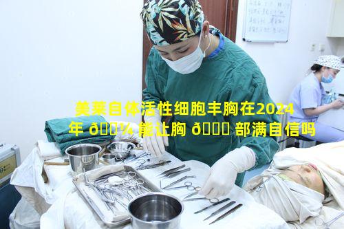 美莱自体活性细胞丰胸在2024年 🌼 能让胸 🐟 部满自信吗